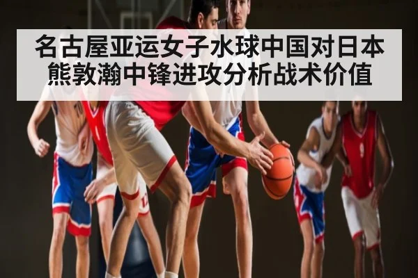 名古屋亚运女子水球中国对日本熊敦瀚中锋进攻分析战术价值