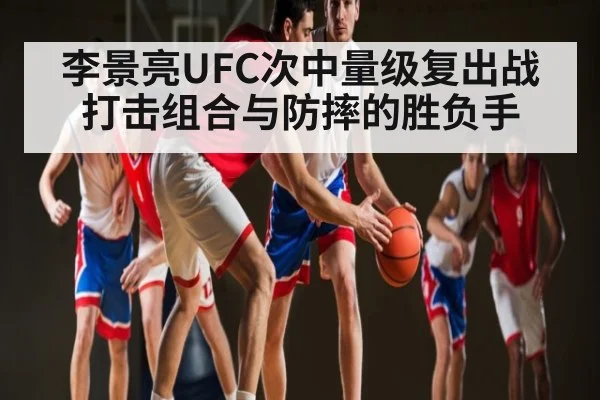 李景亮UFC次中量级复出战打击组合与防摔的胜负手
