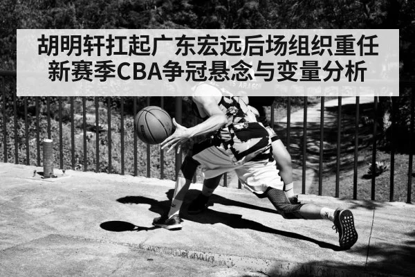 胡明轩扛起广东宏远后场组织重任 新赛季CBA争冠悬念与变量分析